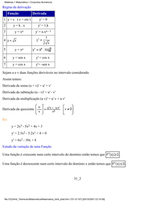 Matérias > Matemática > Conjuntos Numéricos

Regras de derivação
      Função               Derivada
1 y = c ( c = cte )               y' = 0
2        y=k.x                   y' = 1.k
3         y = xn              y' = n.xn - 1

4

5         y = xa

6       y = sen x              y' = cos x
7       y = cos x              y'= -sen x

Sejam u e v duas funções deriváveis no intervalo considerado.
Assim temos:
Derivada da soma (u + v)' = u' + v'
Derivada da subtração (u - v)' = u' - v'
Derivada da multiplicação (u v)' = u' v + u v'

Derivada da quociente

Ex:
        y = 2x3 - 5x2 + 4x + 3
        y' = 2.3x2 - 5.2x1 + 4 + 0
        y' = 6x2 - 10x + 4
Estudo da variação de uma Função

Uma função é crescente num certo intervalo do domínio então temos que                               .

Uma função é decrescente num certo intervalo do domínio x então temos que                               .



                                                                   31_2




 file:///C|/html_10emtudo/Matematica/Matematica_html_total.htm (151 of 157) [05/10/2001 23:14:09]
 