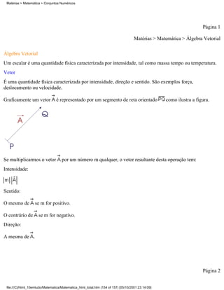 Matérias > Matemática > Conjuntos Numéricos




                                                                                                                      Página 1

                                                                                     Matérias > Matemática > Álgebra Vetorial

Álgebra Vetorial
Um escalar é uma quantidade física caracterizada por intensidade, tal como massa tempo ou temperatura.
Vetor
É uma quantidade física caracterizada por intensidade, direção e sentido. São exemplos força,
deslocamento ou velocidade.

Graficamente um vetor            é representado por um segmento de reta orientado                   como ilustra a figura.




Se multiplicarmos o vetor            por um número m qualquer, o vetor resultante desta operação tem:
Intensidade:



Sentido:

O mesmo de         se m for positivo.

O contrário de        se m for negativo.
Direção:

A mesma de .




                                                                                                                      Página 2


 file:///C|/html_10emtudo/Matematica/Matematica_html_total.htm (154 of 157) [05/10/2001 23:14:09]
 