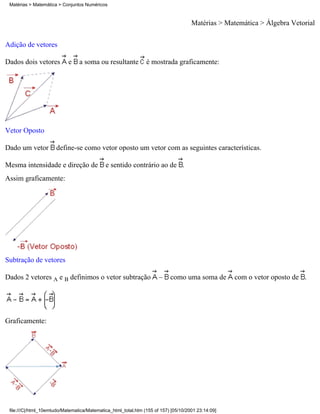 Matérias > Matemática > Conjuntos Numéricos



                                                                                     Matérias > Matemática > Álgebra Vetorial

Adição de vetores

Dados dois vetores          e    a soma ou resultante           é mostrada graficamente:




Vetor Oposto

Dado um vetor         define-se como vetor oposto um vetor com as seguintes características.

Mesma intensidade e direção de               e sentido contrário ao de .
Assim graficamente:




Subtração de vetores

Dados 2 vetores A e B definimos o vetor subtração                     –    como uma soma de         com o vetor oposto de .




Graficamente:




 file:///C|/html_10emtudo/Matematica/Matematica_html_total.htm (155 of 157) [05/10/2001 23:14:09]
 