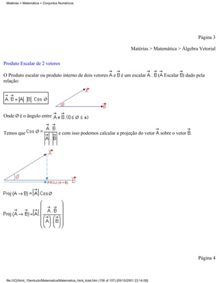 Matérias > Matemática > Conjuntos Numéricos




                                                                                                                           Página 3

                                                                                     Matérias > Matemática > Álgebra Vetorial

Produto Escalar de 2 vetores

O Produto escalar ou produto interno de dois vetores                     e    é um escalar          .   ( Escalar ) dado pela
relação:




Onde      é o ângulo entre


Temos que                           e com isso podemos calcular a projeção do vetor                      sobre o vetor .




                                                                                                                           Página 4



 file:///C|/html_10emtudo/Matematica/Matematica_html_total.htm (156 of 157) [05/10/2001 23:14:09]
 