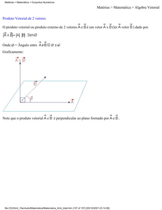 Matérias > Matemática > Conjuntos Numéricos

                                                                                     Matérias > Matemática > Álgebra Vetorial

Produto Vetorial de 2 vetores

O produto vetorial ou produto externo de 2 vetores                     e    é um vetor        x     (ler       vetor   ) dado por.



Onde      = Ângulo entre
Graficamente:




Note que o produto vetorial            e     é perpendicular ao plano formado por                   e      .




 file:///C|/html_10emtudo/Matematica/Matematica_html_total.htm (157 of 157) [05/10/2001 23:14:09]
 
