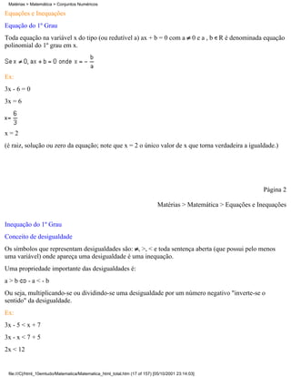 Matérias > Matemática > Conjuntos Numéricos

Equações e Inequações
Equação do 1º Grau
Toda equação na variável x do tipo (ou redutível a) ax + b = 0 com a                          0 e a , b R é denominada equação
polinomial do 1º grau em x.



Ex:
3x - 6 = 0
3x = 6



x=2
(é raiz, solução ou zero da equação; note que x = 2 o único valor de x que torna verdadeira a igualdade.)




                                                                                                                      Página 2

                                                                             Matérias > Matemática > Equações e Inequações

Inequação do 1º Grau
Conceito de desigualdade
Os símbolos que representam desigualdades são: , >, < e toda sentença aberta (que possui pelo menos
uma variável) onde apareça uma desigualdade é uma inequação.
Uma propriedade importante das desigualdades é:
a>b        -a<-b
Ou seja, multiplicando-se ou dividindo-se uma desigualdade por um número negativo "inverte-se o
sentido" da desigualdade.
Ex:
3x - 5 < x + 7
3x - x < 7 + 5
2x < 12


 file:///C|/html_10emtudo/Matematica/Matematica_html_total.htm (17 of 157) [05/10/2001 23:14:03]
 