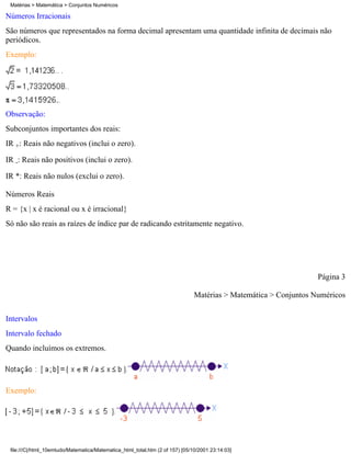 Matérias > Matemática > Conjuntos Numéricos

Números Irracionais
São números que representados na forma decimal apresentam uma quantidade infinita de decimais não
periódicos.
Exemplo:




Observação:
Subconjuntos importantes dos reais:
IR +: Reais não negativos (inclui o zero).

IR -: Reais não positivos (inclui o zero).

IR *: Reais não nulos (exclui o zero).

Números Reais
R = {x | x é racional ou x é irracional}
Só não são reais as raízes de índice par de radicando estritamente negativo.




                                                                                                                  Página 3

                                                                               Matérias > Matemática > Conjuntos Numéricos

Intervalos
Intervalo fechado
Quando incluímos os extremos.




Exemplo:




 file:///C|/html_10emtudo/Matematica/Matematica_html_total.htm (2 of 157) [05/10/2001 23:14:03]
 