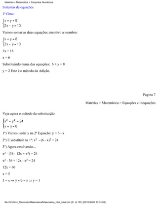 Matérias > Matemática > Conjuntos Numéricos

Sistemas de equações
1º Grau:




Vamos somar as duas equações; membro a membro:




3x = 18
x=6
Substituindo numa das equações: 6 + y = 8
y = 2 Este é o método da Adição.




                                                                                                                  Página 7

                                                                             Matérias > Matemática > Equações e Inequações


Veja agora o método da substituição:




1º) Vamos isolar y na 2ª Equação: y = 6 - x
2º) E substituir na 1ª: x2 - (6 - x)2 = 24
3º) Agora resolvendo...
x2 - (36 - 12x + x2) = 24
x2 - 36 + 12x - x2 = 24
12x = 60
x=5
5=x                        y=1




 file:///C|/html_10emtudo/Matematica/Matematica_html_total.htm (21 of 157) [05/10/2001 23:14:03]
 