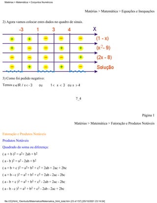 Matérias > Matemática > Conjuntos Numéricos



                                                                             Matérias > Matemática > Equações e Inequações

2) Agora vamos colocar estes dados no quadro de sinais.




3) Como foi pedido negativo:
Temos


                                                                    7_4



                                                                                                                  Página 1

                                                                   Matérias > Matemática > Fatoração e Produtos Notáveis

Fatoração e Produtos Notáveis
Produtos Notáveis
Quadrado da soma ou diferença:
( a + b )2 = a2+ 2ab + b2
( a - b )2 = a2 - 2ab + b2
( a + b + c )2 = a2+ b2 + c2 + 2ab + 2ac + 2bc
( a + b - c )2 = a2 + b2 + c2 + 2ab - 2ac - 2bc
( a - b + c )2 = a2 + b2 + c2 - 2ab + 2ac - 2bc
( a - b - c )2 = a2 + b2 + c2 - 2ab - 2ac + 2bc


 file:///C|/html_10emtudo/Matematica/Matematica_html_total.htm (23 of 157) [05/10/2001 23:14:04]
 