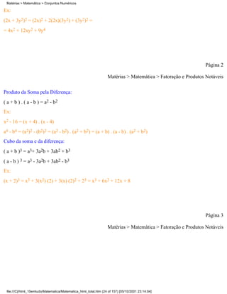 Matérias > Matemática > Conjuntos Numéricos

Ex:
(2x + 3y2)2 = (2x)2 + 2(2x)(3y2) + (3y2)2 =
= 4x2 + 12xy2 + 9y4




                                                                                                               Página 2

                                                                   Matérias > Matemática > Fatoração e Produtos Notáveis

Produto da Soma pela Diferença:
( a + b ) . ( a - b ) = a2 - b2
Ex:
x2 - 16 = (x + 4) . (x - 4)
a4 - b4 = (a2)2 - (b2)2 = (a2 - b2) . (a2 + b2) = (a + b) . (a - b) . (a2 + b2)
Cubo da soma e da diferença:
( a + b )3 = a3+ 3a2b + 3ab2 + b3
( a - b ) 3 = a3 - 3a2b + 3ab2 - b3
Ex:
(x + 2)3 = x3 + 3(x2) (2) + 3(x) (2)2 + 23 = x3 + 6x2 + 12x + 8




                                                                                                               Página 3

                                                                   Matérias > Matemática > Fatoração e Produtos Notáveis




 file:///C|/html_10emtudo/Matematica/Matematica_html_total.htm (24 of 157) [05/10/2001 23:14:04]
 