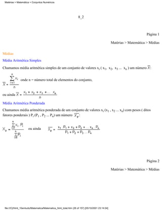 Matérias > Matemática > Conjuntos Numéricos




                                                                    8_2



                                                                                                                         Página 1

                                                                                                   Matérias > Matemática > Médias

Médias
Média Aritmética Simples

Chamamos média aritmética simples de um conjunto de valores xi ( x1, x2, x3 ... xn ) um número :


               onde n = número total de elementos do conjunto,



ou ainda

Média Aritmética Ponderada
Chamamos média aritmética ponderada de um conjunto de valores xi (x1 , x2 ... xn) com pesos ( ditos
fatores ponderais ) Pi (P1 , P2 ... Pn) um número :


                      ou ainda




                                                                                                                         Página 2

                                                                                                   Matérias > Matemática > Médias




 file:///C|/html_10emtudo/Matematica/Matematica_html_total.htm (26 of 157) [05/10/2001 23:14:04]
 