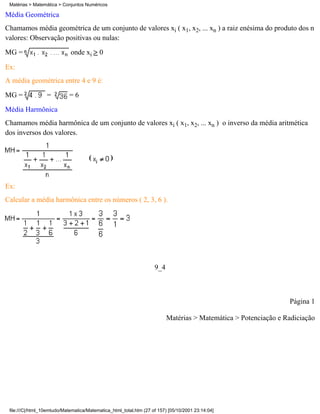 Matérias > Matemática > Conjuntos Numéricos

Média Geométrica
Chamamos média geométrica de um conjunto de valores xi ( x1, x2, ... xn ) a raiz enésima do produto dos n
valores: Observação positivas ou nulas:
MG =                         onde xi      0

Ex:
A média geométrica entre 4 e 9 é:
MG =              =         =6
Média Harmônica
Chamamos média harmônica de um conjunto de valores xi ( x1, x2, ... xn ) o inverso da média aritmética
dos inversos dos valores.


                                      (         )


Ex:
Calcular a média harmônica entre os números ( 2, 3, 6 ).




                                                                    9_4



                                                                                                                 Página 1

                                                                          Matérias > Matemática > Potenciação e Radiciação




 file:///C|/html_10emtudo/Matematica/Matematica_html_total.htm (27 of 157) [05/10/2001 23:14:04]
 