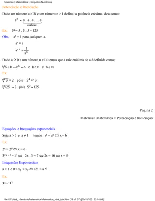 Matérias > Matemática > Conjuntos Numéricos

Potenciação e Radiciação
Dado um número a IR e um número n > 1 define-se potência enésima de a como:



Ex:    5 = 5 . 5 . 5 = 125
Obs.      a = 1 para qualquer a.




Dado a        0 e um número n IN temos que a raiz enésima de a é definida como:


Ex:




                                                                                                                Página 2

                                                                         Matérias > Matemática > Potenciação e Radiciação

Equações e Inequações exponenciais
Seja a > 0 e a 1            temos ax = ab            x=b
Ex:
2x = 26       x=6
32x - 3 = 3         2x - 3 = 7         2x = 10        x=5
Inequações Exponenciais
a > 1 e 0 < x1 < x2          ax1 < a x2

Ex:
34 < 37



 file:///C|/html_10emtudo/Matematica/Matematica_html_total.htm (28 of 157) [05/10/2001 23:14:04]
 