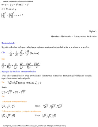 Matérias > Matemática > Conjuntos Numéricos

0 < a < 1 e x1 < x2          ax1 > ax2
5x > 5y       x>y




                                                                                                                Página 3

                                                                         Matérias > Matemática > Potenciação e Radiciação

Racionalização
Significa eliminar todos os radicais que existem no denominador da fração, sem alterar o seu valor.

Obs.

Ex:




Redução de Radicais ao mesmo índice
Trata-se de uma situação, onde necessitamos transformar os radicais de índices diferentes em radicais
equivalentes com índices iguais.
Ex:

Assim:



Ex:

1) Reduzir ao mesmo índice
                                                  Resp.

2) Escrever em ordem crescente os números
                                                  Resp.



 file:///C|/html_10emtudo/Matematica/Matematica_html_total.htm (29 of 157) [05/10/2001 23:14:04]
 