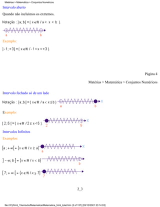 Matérias > Matemática > Conjuntos Numéricos

Intervalo aberto
Quando não incluímos os extremos.




Exemplo:




                                                                                                                  Página 4

                                                                               Matérias > Matemática > Conjuntos Numéricos

Intervalo fechado só de um lado




Exemplo:




Intervalos Infinitos
Exemplos:




                                                                    2_3



 file:///C|/html_10emtudo/Matematica/Matematica_html_total.htm (3 of 157) [05/10/2001 23:14:03]
 