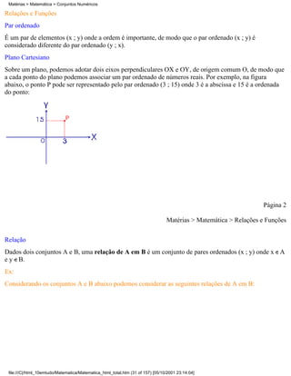 Matérias > Matemática > Conjuntos Numéricos

Relações e Funções
Par ordenado
É um par de elementos (x ; y) onde a ordem é importante, de modo que o par ordenado (x ; y) é
considerado diferente do par ordenado (y ; x).
Plano Cartesiano
Sobre um plano, podemos adotar dois eixos perpendiculares OX e OY, de origem comum O, de modo que
a cada ponto do plano podemos associar um par ordenado de números reais. Por exemplo, na figura
abaixo, o ponto P pode ser representado pelo par ordenado (3 ; 15) onde 3 é a abscissa e 15 é a ordenada
do ponto:




                                                                                                                   Página 2

                                                                                 Matérias > Matemática > Relações e Funções

Relação
Dados dois conjuntos A e B, uma relação de A em B é um conjunto de pares ordenados (x ; y) onde x A
e y B.
Ex:
Considerando os conjuntos A e B abaixo podemos considerar as seguintes relações de A em B:




 file:///C|/html_10emtudo/Matematica/Matematica_html_total.htm (31 of 157) [05/10/2001 23:14:04]
 