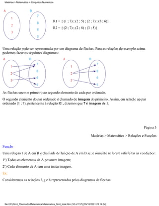 Matérias > Matemática > Conjuntos Numéricos




                                              R1 = { (1 ; 7) ; (2 ; 5) ; (2 ; 7) ; (3 ; 6)}
                                              R2 = { (2 ; 7) ; (2 ; 8) ; (3 ; 5)}




Uma relação pode ser representada por um diagrama de flechas. Para as relações de exemplo acima
podemos fazer os seguintes diagramas:




As flechas unem o primeiro ao segundo elemento de cada par ordenado.
O segundo elemento do par ordenado é chamado de imagem do primeiro. Assim, em relação ap par
ordenado (1 ; 7), pertencente à relação R1, dizemos que 7 é imagem de 1.




                                                                                                                   Página 3

                                                                                 Matérias > Matemática > Relações e Funções

Função
Uma relação f de A em B é chamada de função de A em B se, e somente se forem satisfeitas as condições:
1ª) Todos os elementos de A possuem imagem;
2ª) Cada elemento de A tem uma única imagem.
Ex:
Consideremos as relações f, g e h representadas pelos diagramas de flechas:




 file:///C|/html_10emtudo/Matematica/Matematica_html_total.htm (32 of 157) [05/10/2001 23:14:04]
 