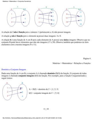 Matérias > Matemática > Conjuntos Numéricos




A relação de f não é função pois o número 1 (pertencente a A) não possui imagem.
A relação g não é função pois o elemento a possui duas imagens: 4 e 8.
A relação h é uma função de A em B pois cada elemento de A possui uma única imagem. Observe que no
conjunto B pode haver elementos que não são imagens (17 e 20). Observe também que podemos ter dois
elementos com a mesma imagem (9 e 11).




                                                                                                                   Página 4

                                                                                 Matérias > Matemática > Relações e Funções


Domínio e Conjunto Imagem
Dada uma função de A em B, o conjunto A é chamado domínio (D(f)) da função. O conjunto de todas
imagens é chamado conjunto imagem (I(f)) da função. Por exemplo, para a função f esquematizada a
seguir temos:




                                           A = D(f) = domínio de f = {1; 2; 3}
                                           I(f) = conjunto imagem de f = {7; 8}




                                                                  11_10



 file:///C|/html_10emtudo/Matematica/Matematica_html_total.htm (33 of 157) [05/10/2001 23:14:04]
 