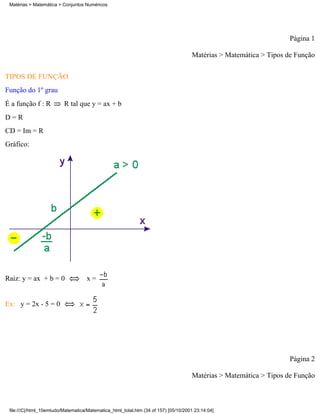 Matérias > Matemática > Conjuntos Numéricos




                                                                                                                    Página 1

                                                                                     Matérias > Matemática > Tipos de Função

TIPOS DE FUNÇÃO
Função do 1º grau
É a função f : R          R tal que y = ax + b
D=R
CD = Im = R
Gráfico:




Raiz: y = ax + b = 0                x=


Ex: y = 2x - 5 = 0




                                                                                                                    Página 2

                                                                                     Matérias > Matemática > Tipos de Função



 file:///C|/html_10emtudo/Matematica/Matematica_html_total.htm (34 of 157) [05/10/2001 23:14:04]
 