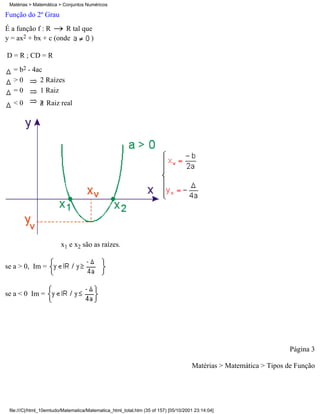 Matérias > Matemática > Conjuntos Numéricos

Função do 2º Grau
É a função f : R     R tal que
y = ax2 + bx + c (onde        )

D = R ; CD = R
  = b2 - 4ac
  >0       2 Raízes
  =0       1 Raiz
  <0              Raiz real




                        x1 e x2 são as raízes.


se a > 0, Im =


se a < 0 Im =




                                                                                                                    Página 3

                                                                                     Matérias > Matemática > Tipos de Função




 file:///C|/html_10emtudo/Matematica/Matematica_html_total.htm (35 of 157) [05/10/2001 23:14:04]
 