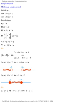 Matérias > Matemática > Conjuntos Numéricos

Função modular
Módulo de um número real
Definição:
se x     0 : |x| = x
se x     0 : |x| = -x
Propriedades:
I |x|    0
II |x| = |-x|
III |x.y| = |x| . |y|


IV


V |x + y|        |x| + |y|
VI |x - y|       |x| - |y|
Ex:




Se A > 0, |x| > A            x < -A ou x > A




Se A > 0, |x| < A            -A < x < A




Ex:

|x -1|       2       -2 < x - 1 < 2         -1     x     3




 file:///C|/html_10emtudo/Matematica/Matematica_html_total.htm (36 of 157) [05/10/2001 23:14:04]
 