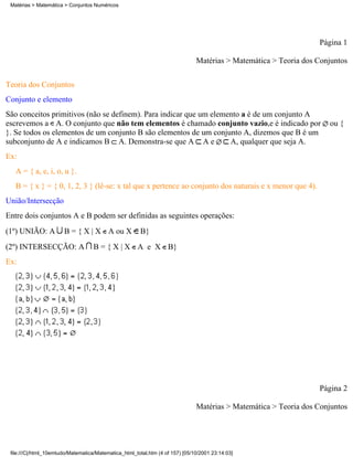 Matérias > Matemática > Conjuntos Numéricos




                                                                                                                  Página 1

                                                                               Matérias > Matemática > Teoria dos Conjuntos

Teoria dos Conjuntos
Conjunto e elemento
São conceitos primitivos (não se definem). Para indicar que um elemento a é de um conjunto A
escrevemos a A. O conjunto que não tem elementos é chamado conjunto vazio,e é indicado por                           ou {
}. Se todos os elementos de um conjunto B são elementos de um conjunto A, dizemos que B é um
subconjunto de A e indicamos B A. Demonstra-se que A A e            A, qualquer que seja A.
Ex:
   A = { a, e, i, o, u }.
   B = { x } = { 0, 1, 2, 3 } (lê-se: x tal que x pertence ao conjunto dos naturais e x menor que 4).
União/Intersecção
Entre dois conjuntos A e B podem ser definidas as seguintes operações:
(1º) UNIÃO: A          B = { X | X A ou X              B}
(2º) INTERSECÇÃO: A                 B = { X | X A e X B}
Ex:




                                                                                                                  Página 2

                                                                               Matérias > Matemática > Teoria dos Conjuntos




 file:///C|/html_10emtudo/Matematica/Matematica_html_total.htm (4 of 157) [05/10/2001 23:14:03]
 