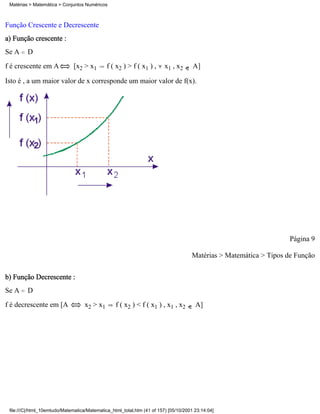 Matérias > Matemática > Conjuntos Numéricos



Função Crescente e Decrescente
a) Função crescente :
Se A     D
f é crescente em A            [x2 > x1        f ( x2 ) > f ( x1 ) ,      x1 , x2      A]

Isto é , a um maior valor de x corresponde um maior valor de f(x).




                                                                                                                    Página 9

                                                                                     Matérias > Matemática > Tipos de Função


b) Função Decrescente :
Se A     D
f é decrescente em [A               x2 > x1       f ( x2 ) < f ( x1 ) , x1 , x2        A]




 file:///C|/html_10emtudo/Matematica/Matematica_html_total.htm (41 of 157) [05/10/2001 23:14:04]
 