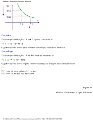 Matérias > Matemática > Conjuntos Numéricos




Função Par
Dizemos que uma função f : A                   B é par se , e somente se,

  x     A, f ( - x ) = f ( x )
O gráfico de uma função par é simétrico com relação ao eixo das ordenadas.
Função Ímpar
Dizemos que uma função f : A                   B é ímpar se, e somente se,

  x     A        f (- x) = - f (x)
O gráfico de uma função ímpar é simétrico com relação à origem do sistema cartesiano
Ex:

F(x) = sen x é impar pois sen(-x) = - senx.
F(x) = cos x é par pois cos(-x) = - cosx




                                                                                                                  Página 10

                                                                                     Matérias > Matemática > Tipos de Função




 file:///C|/html_10emtudo/Matematica/Matematica_html_total.htm (42 of 157) [05/10/2001 23:14:04]
 