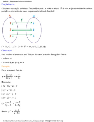 Matérias > Matemática > Conjuntos Numéricos

Função inversa
Denomina-se função inversa da função bijetora f : A    B a função f-1: B                           A que se obtém trocando de
posição os elementos de todos os pares ordenados da função f.




f = {(1, 4) , (2, 5) , (3, 6)} f-1 = {(4,1), (5, 2), (6, 3)}
Observação.
Para se obter a inversa de uma função, devemos proceder da seguinte forma:
- isola-se o x
- troca-se x por y e y por x
Exemplo:
Dar a inversa da função:




Resolução:
( 5x + 1)y = 2x - 3
5xy + y = 2x - 3
5xy - 2x = - y - 3
x(5y - 2) = - y - 3

x=               =


Assim:



 file:///C|/html_10emtudo/Matematica/Matematica_html_total.htm (43 of 157) [05/10/2001 23:14:04]
 