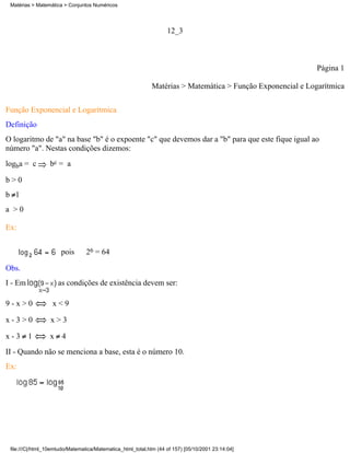 Matérias > Matemática > Conjuntos Numéricos




                                                                   12_3



                                                                                                             Página 1

                                                             Matérias > Matemática > Função Exponencial e Logarítmica

Função Exponencial e Logarítmica
Definição
O logaritmo de "a" na base "b" é o expoente "c" que devemos dar a "b" para que este fique igual ao
número "a". Nestas condições dizemos:
logba = c        bc = a

b>0
b 1
a >0

Ex:


                      pois       26 = 64

Obs.
I - Em               as condições de existência devem ser:

9-x>0             x<9

x-3>0             x>3

x-3 1            x 4
II - Quando não se menciona a base, esta é o número 10.
Ex:




 file:///C|/html_10emtudo/Matematica/Matematica_html_total.htm (44 of 157) [05/10/2001 23:14:04]
 