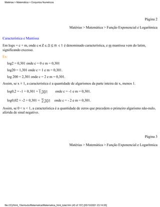 Matérias > Matemática > Conjuntos Numéricos




                                                                                                              Página 2

                                                             Matérias > Matemática > Função Exponencial e Logarítmica

Característica e Mantissa
Em logx = c + m, onde c Z e,                            é denominado característica, e m mantissa vem do latim,
significando excesso.
Ex:
   log2 = 0,301 onde c = 0 e m = 0,301
   log20 = 1,301 onde c = 1 e m = 0,301.
   log 200 = 2,301 onde c = 2 e m = 0,301.
Assim, se x       1, a característica é a quantidade de algarismos da parte inteira de x, menos 1.

   log0,2 = -1 + 0,301 =                        onde c = -1 e m = 0,301.

   log0,02 = -2 + 0,301 =                      onde c = - 2 e m = 0,301.

Assim, se 0 < x < 1, a característica é a quantidade de zeros que precedem o primeiro algarismo não-nulo,
aferida de sinal negativo.




                                                                                                              Página 3

                                                             Matérias > Matemática > Função Exponencial e Logarítmica




 file:///C|/html_10emtudo/Matematica/Matematica_html_total.htm (45 of 157) [05/10/2001 23:14:05]
 