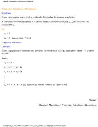Matérias > Matemática > Conjuntos Numéricos




Progressões Aritméticas e Geométricas
Sequência
É uma expressão do termo geral an em função de n (índice do termo da sequência).

A formula de recorrência fornece o 1º termo e expressa um termo qualquer an+1, em função do seu
antecedente an.

Ex:
   a1 = 3

   an = 2 + an+1         {3, 5, 7, 9 ...}

Progressão Aritmética
Definição
É uma seqüência onde somando uma constante r ( denominada razão ) a cada termo, obtem – se o termo
seguinte.

Assim:
   a2 = a1 + r

   a3 = a2 + r = a1 + 2r

   a4 = a3 + r = a1 + 3r
   .
   .
   .
   .
   an = a1 + ( n - 1 ) . r, que é conhecida como a Fórmula do Termo Geral.




                                                                                                           Página 2

                                                       Matérias > Matemática > Progressões Aritméticas e Geométricas




 file:///C|/html_10emtudo/Matematica/Matematica_html_total.htm (47 of 157) [05/10/2001 23:14:05]
 