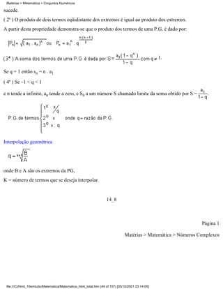 Matérias > Matemática > Conjuntos Numéricos

sucede.
( 2ª ) O produto de dois termos eqüidistante dos extremos é igual ao produto dos extremos.
A partir desta propriedade demonstra-se que o produto dos termos de uma P.G. é dado por:




                                                                                                   1.

Se q = 1 então sn = n . a1

( 4ª ) Se –1 < q < 1

e n tende a infinito, an tende a zero, e Sn a um número S chamado limite da soma obtido por S =                   .




Interpolação geométrica




onde B e A são os extremos da PG,
K = número de termos que se deseja interpolar.


                                                                   14_8



                                                                                                                Página 1

                                                                               Matérias > Matemática > Números Complexos




 file:///C|/html_10emtudo/Matematica/Matematica_html_total.htm (49 of 157) [05/10/2001 23:14:05]
 