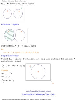 Matérias > Matemática > Conjuntos Numéricos

Se A     B=       dizemos que A e B são disjuntos.




Diferença de 2 conjuntos




(3º) DIFERENÇA: A - B = { X | X A e X B }
Ex:
   A = { 0, 1, 2, 3, 4 } B = { 2, 3 } A – B = { 0, 1, 4 }
Conjunto Complementar
Quando B A, o conjunto A – B também é conhecido como conjunto complementar de B em relação a A
e para tal usamos a notação:




Exemplo:
A = { 1, 2, 3, 4 }
B = { 2, 3, 4 }

      = A - B = {1}




                                              pagina 3 matemática > teoria dos conjuntos

                                       Representação pelo diagrama de Venn – Euler

 file:///C|/html_10emtudo/Matematica/Matematica_html_total.htm (5 of 157) [05/10/2001 23:14:03]
 