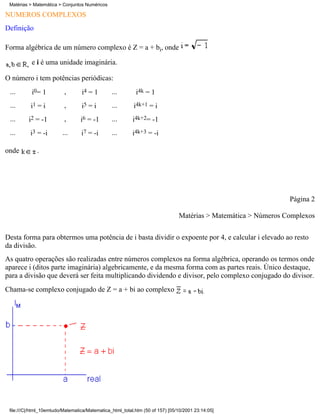 Matérias > Matemática > Conjuntos Numéricos

NÚMEROS COMPLEXOS
Definição

Forma algébrica de um número complexo é Z = a + bi, onde

           e i é uma unidade imaginária.

O número i tem potências periódicas:
 ...       i0= 1          ,       i4 = 1        ...        i4k = 1
 ...      i1 = i          ,       i5 = i        ...       i4k+1 = i
 ...      i2 = -1         ,       i6 = -1       ...       i4k+2= -1
 ...      i3 = -i        ...      i7 = -i       ...       i4k+3 = -i

onde         .




                                                                                                                Página 2

                                                                               Matérias > Matemática > Números Complexos

Desta forma para obtermos uma potência de i basta dividir o expoente por 4, e calcular i elevado ao resto
da divisão.
As quatro operações são realizadas entre números complexos na forma algébrica, operando os termos onde
aparece i (ditos parte imaginária) algebricamente, e da mesma forma com as partes reais. Único destaque,
para a divisão que deverá ser feita multiplicando dividendo e divisor, pelo complexo conjugado do divisor.
Chama-se complexo conjugado de Z = a + bi ao complexo




 file:///C|/html_10emtudo/Matematica/Matematica_html_total.htm (50 of 157) [05/10/2001 23:14:05]
 