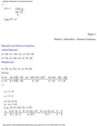 Matérias > Matemática > Conjuntos Numéricos

Ex:
   i124 = ?



   Logo i124 = i0




                                                                                                                Página 3

                                                                               Matérias > Matemática > Números Complexos


Operações com Números Complexos
Adição/Subtração:
(a + bi) + (c + di) = (a + c) + (b + d)i
(a + bi) - (c + di) = (a - c) + (b - d)i
Multiplicação

(a + bi) - (c - di) = (a - c) + (b - d)i
Divisão




Ex:

   z1 = 3 + 5i

   z2 = 2 + li




 file:///C|/html_10emtudo/Matematica/Matematica_html_total.htm (51 of 157) [05/10/2001 23:14:05]
 