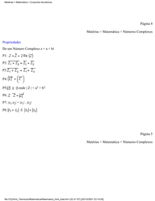 Matérias > Matemática > Conjuntos Numéricos




                                                                                                                Página 4

                                                                               Matérias > Matemática > Números Complexos

Propriedades
De um Número Complexo z = a + bi
P1:

P2:

P3:

P4:

P5:           onde | Z | = a2 + b2

P6:

P7: |z1.z2| = |z1| . |z2|

P8:




                                                                                                                Página 5

                                                                               Matérias > Matemática > Números Complexos




 file:///C|/html_10emtudo/Matematica/Matematica_html_total.htm (52 of 157) [05/10/2001 23:14:05]
 