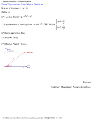 Matérias > Matemática > Conjuntos Numéricos

Forma Trigonométrica de um Número Complexo
Seja um nº complexo z = a + bi
Define-se:

(1º ) Módulo de z: |z| = p =


(2º) Argumento de z: é um ângulo , onde 0º



(3º) Forma geométrica de z:

z = p(cos + sen )


(4º) Plano de Argand – Gauss.




                                                                                                                Página 6

                                                                               Matérias > Matemática > Números Complexos




 file:///C|/html_10emtudo/Matematica/Matematica_html_total.htm (53 of 157) [05/10/2001 23:14:05]
 