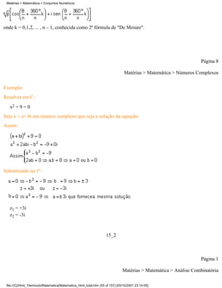 Matérias > Matemática > Conjuntos Numéricos




onde k = 0,1,2, ... , n – 1, conhecida como 2ª fórmula de "De Moiure".




                                                                                                                  Página 8

                                                                               Matérias > Matemática > Números Complexos

Exemplo:
Resolver em C:
   x2 + 9 = 0
Seja x = a+ bi um número complexo que seja a solução da equação.
Assim:




Substituindo na 1ª:




   z1 = +3i
   z2 = -3i



                                                                   15_2



                                                                                                                  Página 1

                                                                              Matérias > Matemática > Análise Combinatória

 file:///C|/html_10emtudo/Matematica/Matematica_html_total.htm (55 of 157) [05/10/2001 23:14:05]
 