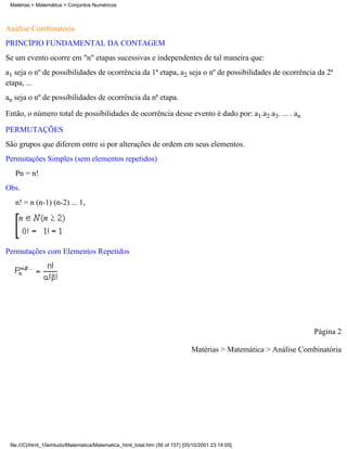 Matérias > Matemática > Conjuntos Numéricos



Análise Combinatória
PRINCÍPIO FUNDAMENTAL DA CONTAGEM
Se um evento ocorre em "n" etapas sucessivas e independentes de tal maneira que:
a1 seja o nº de possibilidades de ocorrência da 1ª etapa, a2 seja o nº de possibilidades de ocorrência da 2ª
etapa, ...
an seja o nº de possibilidades de ocorrência da nª etapa.

Então, o número total de possibilidades de ocorrência desse evento é dado por: a1.a2.a3. ... . an

PERMUTAÇÕES
São grupos que diferem entre si por alterações de ordem em seus elementos.
Permutações Simples (sem elementos repetidos)
   Pn = n!
Obs.
   n! = n (n-1) (n-2) ... 1,




Permutações com Elementos Repetidos




                                                                                                                  Página 2

                                                                              Matérias > Matemática > Análise Combinatória




 file:///C|/html_10emtudo/Matematica/Matematica_html_total.htm (56 of 157) [05/10/2001 23:14:05]
 