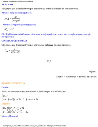 Matérias > Matemática > Conjuntos Numéricos

ARRANJOS
São grupos que diferem entre si por alterações de ordem e natureza em seus elementos.
Arranjos Simples (sem repetições)

   An, p =

 Arranjos Completos (com repetições)



Obs. Problemas envolvidos com número de arranjos podem ser resolvidos por aplicação do principio
multiplicativo.
COMBINAÇÕES SIMPLES
São grupos que diferem entre si por alteração de natureza em seus elementos.




                                                                   16_5



                                                                                                                  Página 1

                                                                                 Matérias > Matemática > Binômio de Newton


BINÔMIO DE NEWTON
Fatorial
Sendo um número natural, o fatorial de n, indicado por n! é definido por:




Exemplo:




Número Binomial



 file:///C|/html_10emtudo/Matematica/Matematica_html_total.htm (57 of 157) [05/10/2001 23:14:05]
 