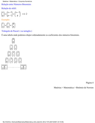 Matérias > Matemática > Conjuntos Numéricos

Relação entre Números Binomiais
Relação de stifel:




Exemplo:




Triângulo de Pascal: ( ou tartaglia )
É uma tabela onde podemos dispor ordenadamente os coeficientes dos números binomiais.




                                                                                                                  Página 4

                                                                                 Matérias > Matemática > Binômio de Newton




 file:///C|/html_10emtudo/Matematica/Matematica_html_total.htm (59 of 157) [05/10/2001 23:14:05]
 