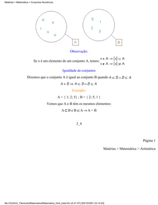 Matérias > Matemática > Conjuntos Numéricos




                                                             Observação:

                           Se x é um elemento de um conjunto A, temos:

                                                      Igualdade de conjuntos
                     Dizemos que o conjunto A é igual ao conjunto B quando


                                                               Exemplo:
                                                 A = { 1; 2; 5} ; B = { 2; 5; 1 }
                                       Vemos que A e B têm os mesmos elementos:
                                                     A     BeB         A      A=B


                                                                   3_4



                                                                                                                      Página 1

                                                                                             Matérias > Matemática > Aritmética




file:///C|/html_10emtudo/Matematica/Matematica_html_total.htm (6 of 157) [05/10/2001 23:14:03]
 