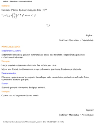 Matérias > Matemática > Conjuntos Numéricos


Exemplo:
Calcular o 6º termo do desenvolvimento de (x + y)15:

                                                 10    5
                                     C15,5 . x        .y




                                                                   17_3



                                                                                                                     Página 1

                                                                                         Matérias > Matemática > Probabilidade

PROBABILIDADES
Experimento Aleatório
Experimento aleatório é qualquer experiência ou ensaio cujo resultado é improvável dependendo
exclusivamente do acaso.
Exemplo:
Lançar um dado e observar o número da face voltada para cima.
Injetar uma dose de insulina em uma pessoa e observar a quantidade de açúcar que diminuiu.
Espaço Amostral
Chama-se espaço amostral ao conjunto formado por todos os resultados possíveis na realização de um
experimento aleatório qualquer.
Evento
Evento é qualquer subconjunto do espaço amostral.
Exemplo:
Ocorrer cara no lançamento de uma moeda.




                                                                                                                     Página 2

                                                                                         Matérias > Matemática > Probabilidade


 file:///C|/html_10emtudo/Matematica/Matematica_html_total.htm (61 of 157) [05/10/2001 23:14:05]
 