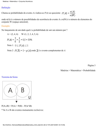 Matérias > Matemática > Conjuntos Numéricos



Definição

Chama-se probabilidade do evento A e indica-se P(A) ao quociente :

onde n(A) é o número de possibilidades de ocorrência do evento A e n(W) é o número de elementos do
conjunto W (espaço amostral).
Exemplo:
No lançamento de um dado qual é a probabilidade de sair um número par ?
       A = (2, 4, 6)         W=(1, 2, 3, 4, 5, 6)




       Nota 1 :

       Nota 2 :                              onde       é o evento complementar de A.




                                                                                                                     Página 3

                                                                                         Matérias > Matemática > Probabilidade


Teorema da Soma




P(A B) = P(A) + P(B) – P(A B)
* Se A e B são eventos mutuamente exclusivos:




 file:///C|/html_10emtudo/Matematica/Matematica_html_total.htm (62 of 157) [05/10/2001 23:14:05]
 