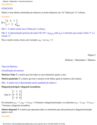 Matérias > Matemática > Conjuntos Numéricos

MATRIZES
CONCEITO
Matriz é uma tabela constituída por números ou letras dispostos em “m” linhas por “n” colunas.
Exemplo:




Obs 1. A matriz acima tem 2 linhas por 3 colunas.
Obs 2. A representação genérica da matriz M é M = (aij)nxp onde aij é o elemento que ocupa a linha “i” e a
coluna “j”.
Para a matriz acima, temos, por exemplo, a23 = p e a12 = 5.




                                                                                                                          Página 2

                                                                                                   Matérias > Matemática > Matrizes

Tipos de Matrizes
Classificação de matrizes
Matrizes Nula: É a matriz que tem todos os seus elementos iguais a zero.
Matriz quadrada: É a matriz que tem o numero m de linhas igual ao número n de colunas.
Obs.: A matriz nxn é denominada matriz quadrada de ordem n.
Diagonal principal e diagonal secundária:


   Seja A=


Os elementos a11 = 1, a22 = 5 e a33 = 9 formam a diagonal principal e os elementos a13 = 3, a22 = 5 e a31 =
7 formam a diagonal secundária.
Matriz diagonal: É a matriz que apresenta todos os elementos que não pertencem à diagonal principal
iguais a zero.
Exemplo:


 file:///C|/html_10emtudo/Matematica/Matematica_html_total.htm (64 of 157) [05/10/2001 23:14:05]
 