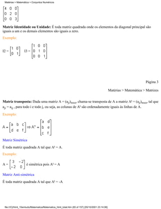 Matérias > Matemática > Conjuntos Numéricos




Matriz Identidade ou Unidade: É toda matriz quadrada onde os elementos da diagonal principal são
iguais a um e os demais elementos são iguais a zero.
Exemplo:


I2 =               I3 =




                                                                                                                          Página 3

                                                                                                   Matérias > Matemática > Matrizes


Matriz transposta: Dada uma matriz A = (aji)mxn, chama-se transposta de A a matriz At = (aji)mxn, tal que
aji = aij , para todo i e todo j, ou seja, as colunas de At são ordenadamente iguais às linhas de A.

Exemplo:




Matriz Simétrica
É toda matriz quadrada A tal que At = A.
Exemplo:

A=                  é simétrica pois At = A

Matriz Anti-simétrica
É toda matriz quadrada A tal que At = -A




 file:///C|/html_10emtudo/Matematica/Matematica_html_total.htm (65 of 157) [05/10/2001 23:14:06]
 