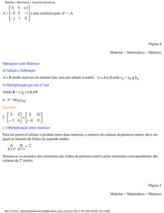 Matérias > Matemática > Conjuntos Numéricos



A=                      é anti-simétrica pois At = -A




                                                                                                                           Página 4

                                                                                                   Matérias > Matemática > Matrizes

Operações com Matrizes
a) Adição e Subtração
A e B sendo matrizes do mesmo tipo, tem por adição à matriz                                         onde cij = aij   bij

b) Multiplicação por um nº real
Sendo h = ( aij ) e

  . h = ( aij)nxp

Exemplo:




c ) Multiplicação entre matrizes
Para ser possível efetuar o produto entre duas matrizes, o número de colunas da primeira matriz deve ser
igual ao número de linhas da segunda matriz.



Somam-se os produtos dos elementos das linhas da primeira matriz pelos elementos correspondentes das
colunas da 2º matriz.




                                                                                                                           Página 5

                                                                                                   Matérias > Matemática > Matrizes



 file:///C|/html_10emtudo/Matematica/Matematica_html_total.htm (66 of 157) [05/10/2001 23:14:06]
 