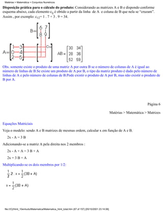 Matérias > Matemática > Conjuntos Numéricos

Disposição prática para o cálculo do produto: Considerando as matrizes A e B e dispondo conforme
esquema abaixo, cada elemento cij é obtido a partir da linha de A e coluna de B que nela se “cruzam”.
Assim , por exemplo: c12= 1 . 7 + 3 . 9 = 34.




Obs. somente existe o produto de uma matriz A por outra B se o número de colunas de A é igual ao
número de linhas de B.Se existe um produto de A por B, o tipo da matriz produto é dado pelo número de
linhas de A e pelo número de colunas de B.Pode existir o produto de A por B, mas não existir o produto de
B por A.




                                                                                                                          Página 6

                                                                                                   Matérias > Matemática > Matrizes

Equações Matriciais
Veja o modelo: sendo A e B matrizes de mesmas ordem, calcular x em função de A e B.
   2x - A = 3 B
Adicionando-se a matriz A pela direita nos 2 membros :
   2x - A + A = 3 B + A
   2x = 3 B + A
Multiplicando-se os dois membros por 1/2:




 file:///C|/html_10emtudo/Matematica/Matematica_html_total.htm (67 of 157) [05/10/2001 23:14:06]
 