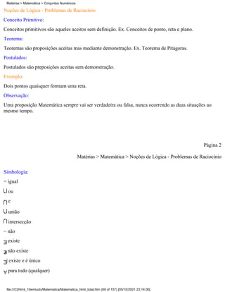 Matérias > Matemática > Conjuntos Numéricos

Noções de Lógica - Problemas de Raciocínio
Conceito Primitivo:
Conceitos primitivos são aqueles aceitos sem definição. Ex. Conceitos de ponto, reta e plano.
Teorema:
Teoremas são proposições aceitas mas mediante demonstração. Ex. Teorema de Pitágoras.
Postulados:
Postulados são preposições aceitas sem demonstração.
Exemplo:
Dois pontos quaisquer formam uma reta.
Observação:
Uma proposição Matemática sempre vai ser verdadeira ou falsa, nunca ocorrendo as duas situações ao
mesmo tempo.




                                                                                                        Página 2

                                               Matérias > Matemática > Noções de Lógica - Problemas de Raciocínio


Simbologia:
= igual
  ou
  e

  união
  intersecção
~ não
  existe
  não existe
 | existe e é único
  para todo (qualquer)


 file:///C|/html_10emtudo/Matematica/Matematica_html_total.htm (69 of 157) [05/10/2001 23:14:06]
 