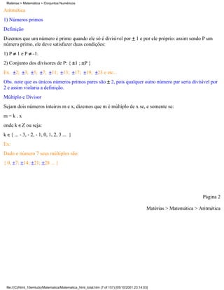 Matérias > Matemática > Conjuntos Numéricos

Aritmética
1) Números primos
Definição
Dizemos que um número é primo quando ele só é divisível por                            1 e por ele próprio: assim sendo P um
número primo, ele deve satisfazer duas condições:
1) P    1eP       -1.
2) Conjunto dos divisores de P: { 1 ; P }
Ex.    2; 3; 5; 7; 11; 13;                    17; 19; 23 e etc...
Obs. note que os únicos números primos pares são                      2, pois qualquer outro número par seria divisível por
2 e assim violaria a definição.
Múltiplo e Divisor
Sejam dois números inteiros m e x, dizemos que m é múltiplo de x se, e somente se:
m=k.x
onde k Z ou seja:
k { ... - 3, - 2, - 1, 0, 1, 2, 3 ... }
Ex:
Dado o número 7 seus múltiplos são:
{ 0, 7; 14; 21; 28 ... }




                                                                                                                       Página 2

                                                                                              Matérias > Matemática > Aritmética




 file:///C|/html_10emtudo/Matematica/Matematica_html_total.htm (7 of 157) [05/10/2001 23:14:03]
 