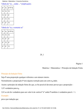 Matérias > Matemática > Conjuntos Numéricos

Tabela do "se..., então ..." (implicação).
 p    q    p     q
 V V V
 V F       F
 F    V V
 F    F    V

Tabela do "se, e somente se"
 p    q    p      q
 V V V
 V F       F
 F    V F
 F    F    V



                                                                   20_1



                                                                                                                 Página 1

                                                                       Matérias > Matemática > Princípio da Indução Finita


Princípio da Indução Finita
Seja P uma proposição qualquer referente a um número inteiro.
Normalmente a proposição P tem alguma restrição para um certo n0 dado.

Assim o princípio da indução finita diz que, se for possível devemos provar que a proposição :
1) É verdadeira para n0.

2) E se ela for verdadeira para um valor k da variável "n" então P também é verdadeira para k + 1.
Exemplo:
prove por indução que



 file:///C|/html_10emtudo/Matematica/Matematica_html_total.htm (71 of 157) [05/10/2001 23:14:06]
 
