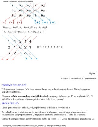 Matérias > Matemática > Conjuntos Numéricos




+ (a11 . a22 . a33) + (a12 . a23 . a31)+ (a13 . a21 . a32)

- (a31 . a22 . a13) + (a32 . a23 . a11)+ (a33 . a21 . a12)




                                                     D = 1 + 0 + 8 - 6 - 0 - 8 = -5




                                                                                                                     Página 2

                                                                                        Matérias > Matemática > Determinantes


TEOREMA DE LAPLACE
O determinante de ordem “n” é igual a soma dos produtos dos elementos de uma fila qualquer pelos
respectivos cofatores.
Chama-se cofator ou complemento algébrico do elemento aij e indica-se por Cij ao produto (-1)i+j. Dij
onde Dij é o determinante obtido suprimindo-se a linha -i e a coluna -j.
REGRA DE CHIÓ
Desde que a matriz M tenha a11 = 1, suprimimos a 1ª linha e a 1ª coluna de M.

De cada elemento restante na matriz, subtraímos o produto dos elementos que se encontram nas
“extremidades das perpendiculares”, traçadas do elemento considerado à 1ª linha e à 1ª coluna.
Com as diferenças obtidas, construímos uma matriz de ordem (n - 1), cujo determinante é igual ao de M.


 file:///C|/html_10emtudo/Matematica/Matematica_html_total.htm (73 of 157) [05/10/2001 23:14:06]
 
