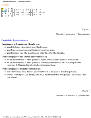 Matérias > Matemática > Conjuntos Numéricos

Exemplo:




                                                                                                                     Página 3

                                                                                        Matérias > Matemática > Determinantes

Propriedades dos determinantes
Casos em que o determinante é igual a zero:
   q quando todos os elementos de uma fila são nulos.

   q quando possui duas filas paralelas proporcionais ou iguais.

   q quando uma de suas filas é combinação linear de outras filas paralelas.

Transformações que não alteram um determinante:
   q um determinante não se altera quando se trocam ordenadamente as linhas pelas colunas.

   q um determinante não se altera quando se somam aos elementos de uma os correspondentes
     elementos de fila paralela multiplicados por uma constante.
Transformações que alteram determinantes:
   q um determinante muda de sinal quando se trocam as posições de duas filas paralelas.

   q quando se multiplica ( ou divide ) uma fila, o determinante fica multiplicado ( ou dividido ) por
     esse número.




                                                                                                                     Página 4

                                                                                        Matérias > Matemática > Determinantes




 file:///C|/html_10emtudo/Matematica/Matematica_html_total.htm (74 of 157) [05/10/2001 23:14:06]
 